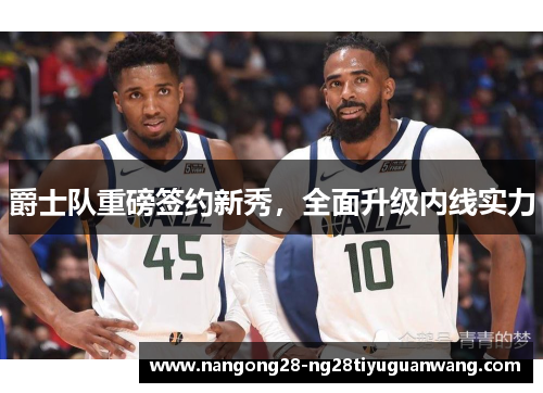 爵士队重磅签约新秀，全面升级内线实力