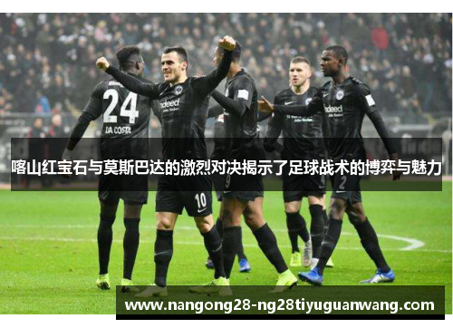 喀山红宝石与莫斯巴达的激烈对决揭示了足球战术的博弈与魅力